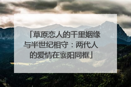 草原恋人的千里姻缘与半世纪相守：两代人的爱情在襄阳同框