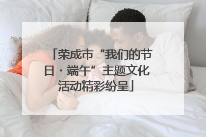 荣成市“我们的节日・端午”主题文化活动精彩纷呈