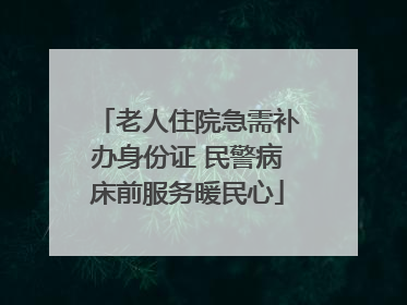 老人住院急需补办身份证 民警病床前服务暖民心
