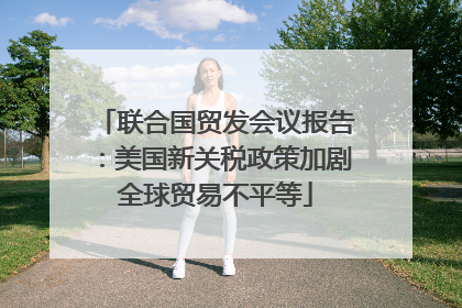 联合国贸发会议报告：美国新关税政策加剧全球贸易不平等