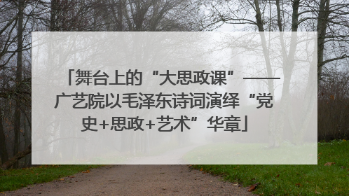 舞台上的“大思政课”——广艺院以毛泽东诗词演绎“党史+思政+艺术”华章