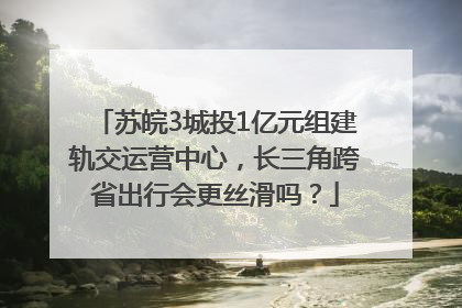 苏皖3城投1亿元组建轨交运营中心，长三角跨省出行会更丝滑吗？