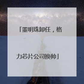 董明珠卸任，格力芯片公司换帅