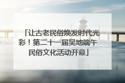 让古老民俗焕发时代光彩！第二十一届吴地端午民俗文化活动开幕