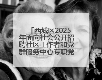西城区2025年面向社会公开招聘社区工作者和党群服务中心专职党务工作者公告