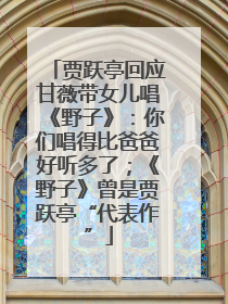 贾跃亭回应甘薇带女儿唱《野子》：你们唱得比爸爸好听多了；《野子》曾是贾跃亭“代表作”