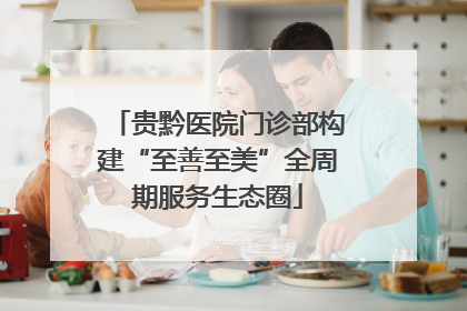 贵黔医院门诊部构建“至善至美”全周期服务生态圈