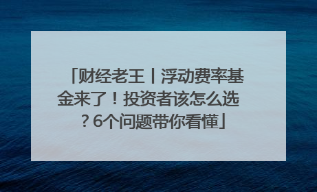 财经老王丨浮动费率基金来了！投资者该怎么选？6个问题带你看懂