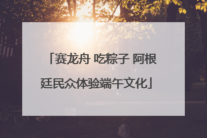 赛龙舟 吃粽子 阿根廷民众体验端午文化
