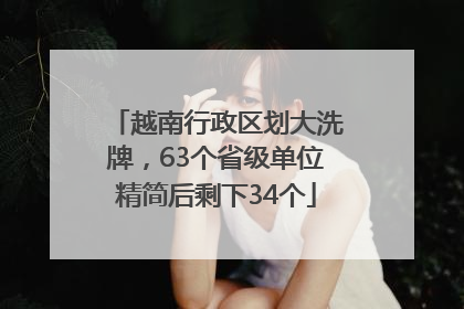越南行政区划大洗牌，63个省级单位精简后剩下34个