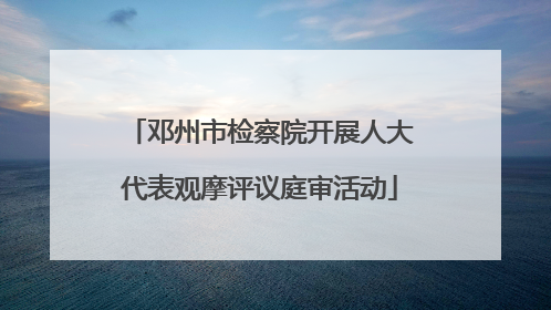 邓州市检察院开展人大代表观摩评议庭审活动