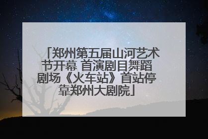 郑州第五届山河艺术节开幕 首演剧目舞蹈剧场《火车站》首站停靠郑州大剧院