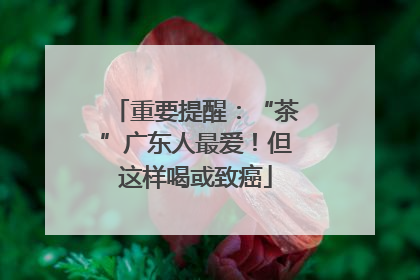 重要提醒：“茶”广东人最爱！但这样喝或致癌