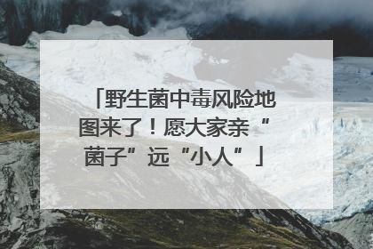 野生菌中毒风险地图来了！愿大家亲“菌子”远“小人”
