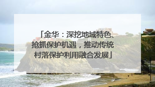金华：深挖地域特色、抢抓保护机遇，推动传统村落保护利用融合发展