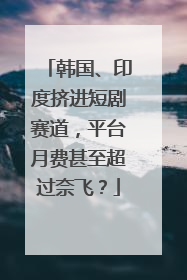 韩国、印度挤进短剧赛道，平台月费甚至超过奈飞？