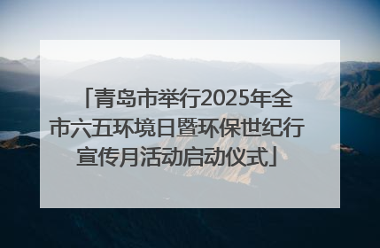 青岛市举行2025年全市六五环境日暨环保世纪行宣传月活动启动仪式