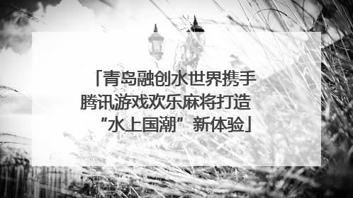 青岛融创水世界携手腾讯游戏欢乐麻将打造“水上国潮”新体验