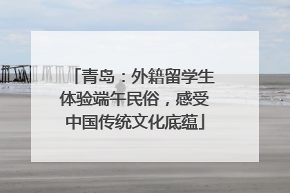 青岛：外籍留学生体验端午民俗，感受中国传统文化底蕴