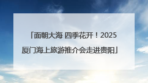 面朝大海 四季花开！2025厦门海上旅游推介会走进贵阳