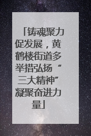 铸魂聚力促发展，黄鹤楼街道多举措弘扬“三大精神”凝聚奋进力量