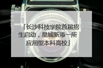 长沙科技学院首届招生启动，星城新添一所应用型本科高校