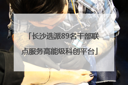 长沙选派89名干部联点服务高能级科创平台