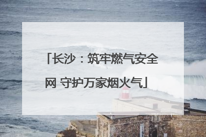 长沙：筑牢燃气安全网 守护万家烟火气