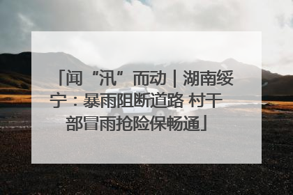 闻“汛”而动｜湖南绥宁：暴雨阻断道路 村干部冒雨抢险保畅通