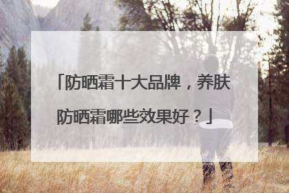 防晒霜十大品牌，养肤防晒霜哪些效果好？
