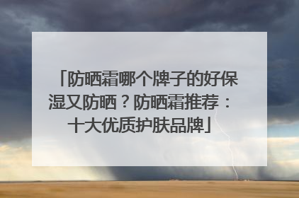 防晒霜哪个牌子的好保湿又防晒？防晒霜推荐：十大优质护肤品牌