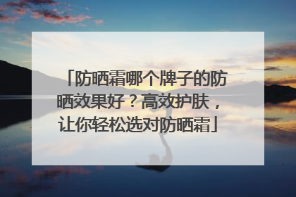 防晒霜哪个牌子的防晒效果好？高效护肤，让你轻松选对防晒霜