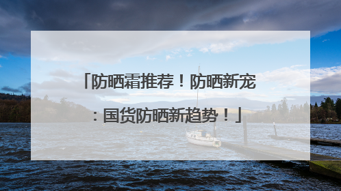 防晒霜推荐！防晒新宠：国货防晒新趋势！