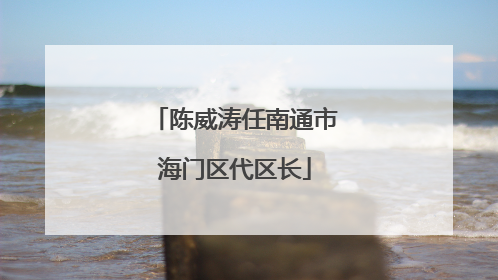 陈威涛任南通市海门区代区长