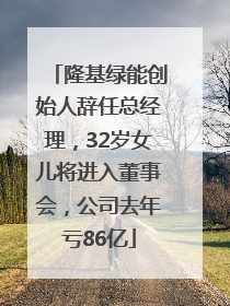 隆基绿能创始人辞任总经理，32岁女儿将进入董事会，公司去年亏86亿