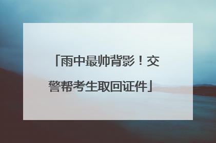 雨中最帅背影！交警帮考生取回证件