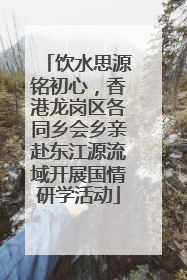 饮水思源铭初心，香港龙岗区各同乡会乡亲赴东江源流域开展国情研学活动