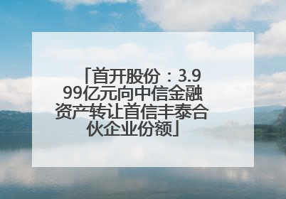 首开股份：3.999亿元向中信金融资产转让首信丰泰合伙企业份额
