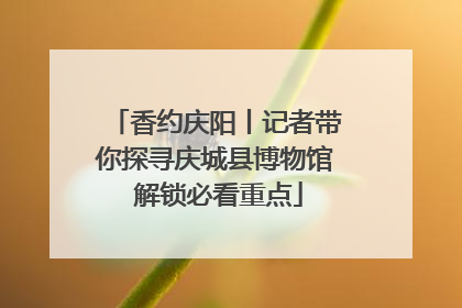 香约庆阳丨记者带你探寻庆城县博物馆 解锁必看重点