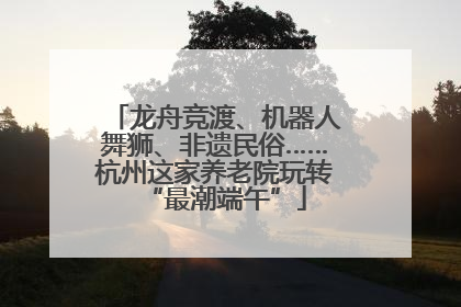 龙舟竞渡、机器人舞狮、非遗民俗……杭州这家养老院玩转“最潮端午”