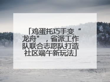 鸡蛋托巧手变“龙舟”，省派工作队联合志愿队打造社区端午新玩法