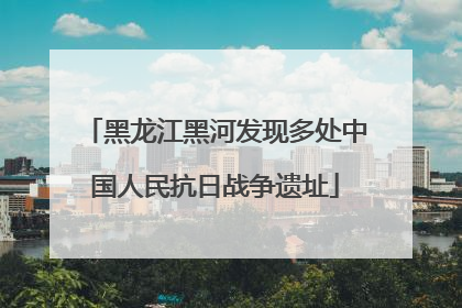 黑龙江黑河发现多处中国人民抗日战争遗址