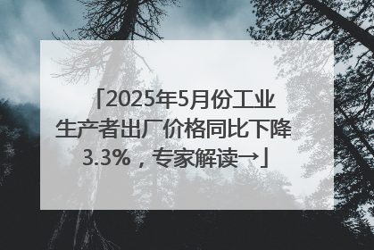 2025年5月份工业生产者出厂价格同比下降3.3%，专家解读→