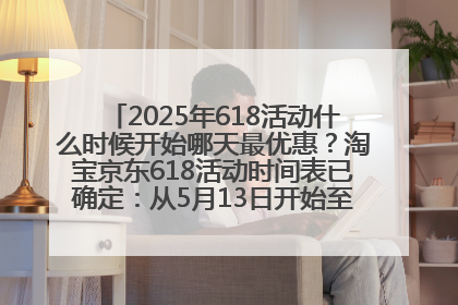 2025年618活动什么时候开始哪天最优惠？淘宝京东618活动时间表已确定：从5月13日开始至6月18日结束