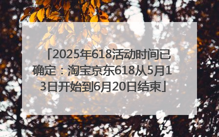 2025年618活动时间已确定：淘宝京东618从5月13日开始到6月20日结束