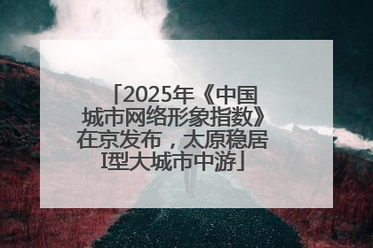 2025年《中国城市网络形象指数》在京发布，太原稳居I型大城市中游