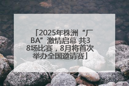 2025年株洲“厂BA”激情启幕 共38场比赛，8月将首次举办全国邀请赛