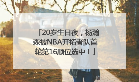 20岁生日夜，杨瀚森被NBA开拓者队首轮第16顺位选中！