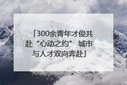 300余青年才俊共赴“心动之约” 城市与人才双向奔赴
