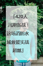 420人汛期备战！这场消防水域救援实战超燃